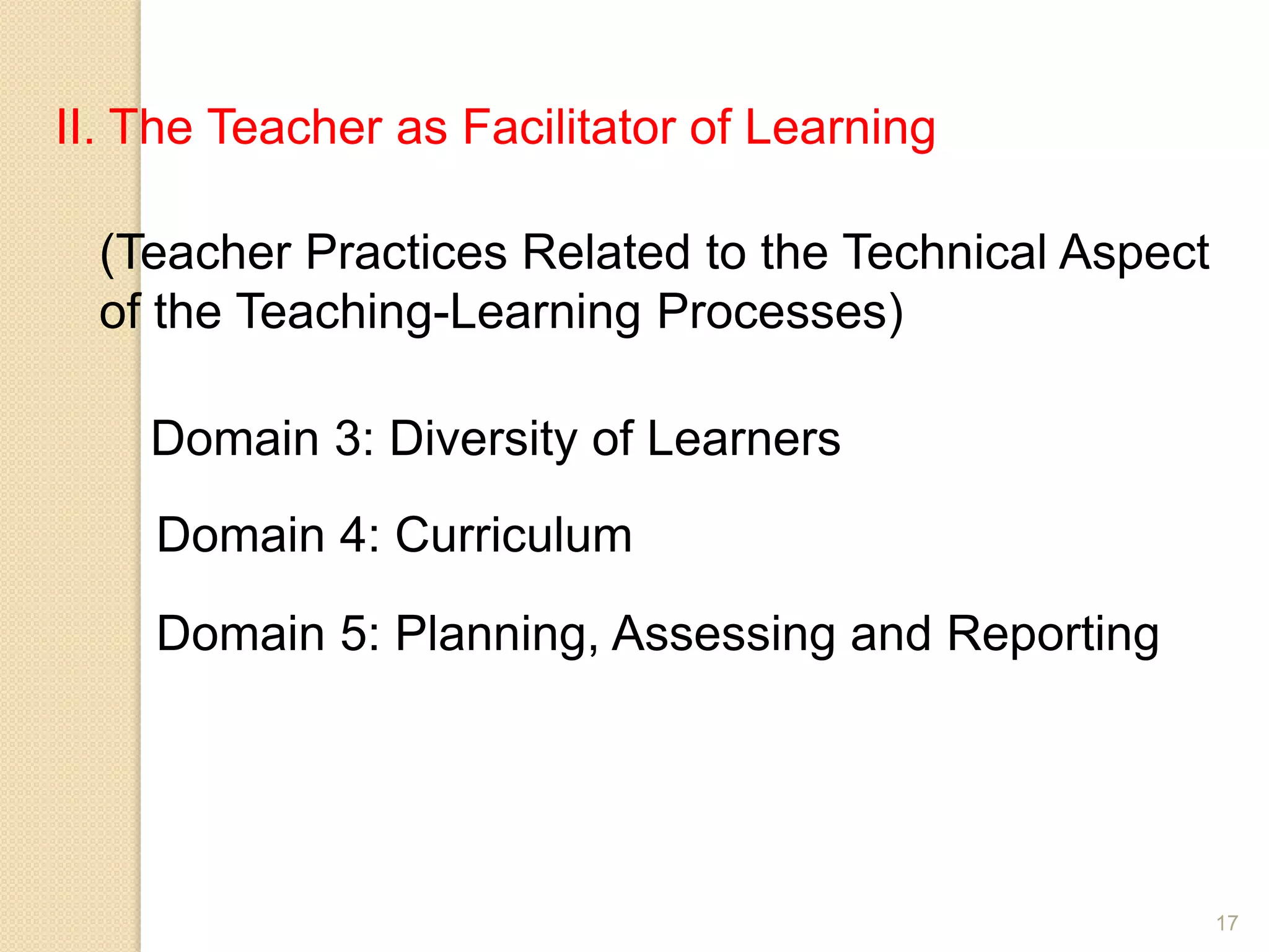 17
II. The Teacher as Facilitator of Learning
(Teacher Practices Related to the Technical Aspect
of the Teaching-Learning Processes)
Domain 3: Diversity of Learners
Domain 4: Curriculum
Domain 5: Planning, Assessing and Reporting
 