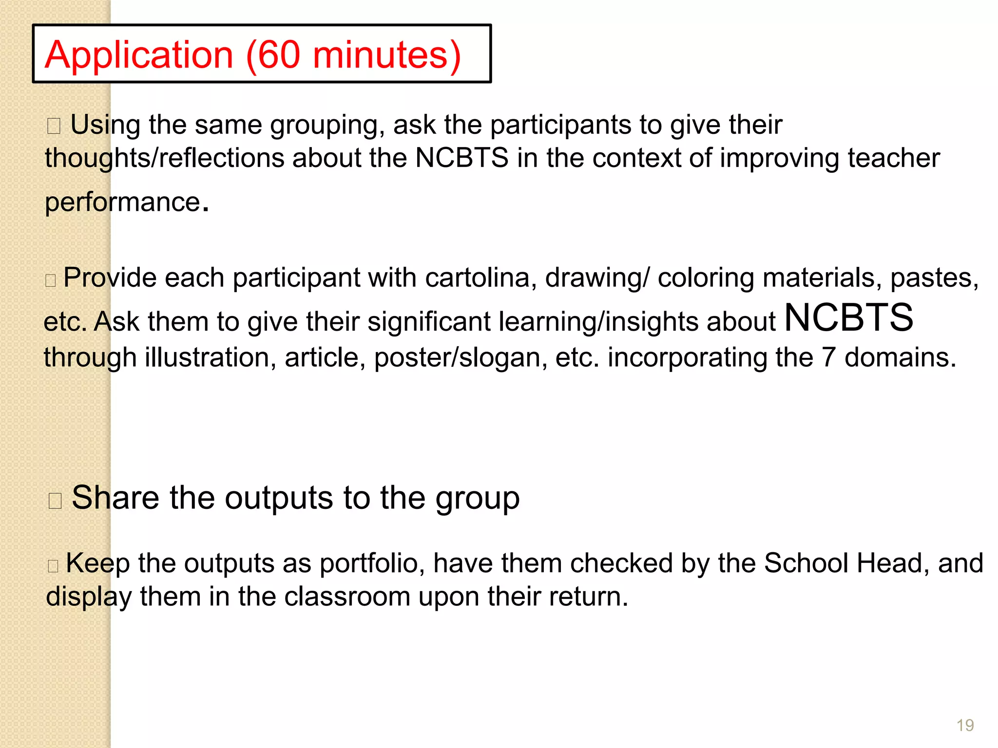 19
Application (60 minutes)
Using the same grouping, ask the participants to give their
thoughts/reflections about the NCBTS in the context of improving teacher
performance.
Provide each participant with cartolina, drawing/ coloring materials, pastes,
etc. Ask them to give their significant learning/insights about NCBTS
through illustration, article, poster/slogan, etc. incorporating the 7 domains.
Share the outputs to the group
Keep the outputs as portfolio, have them checked by the School Head, and
display them in the classroom upon their return.
 