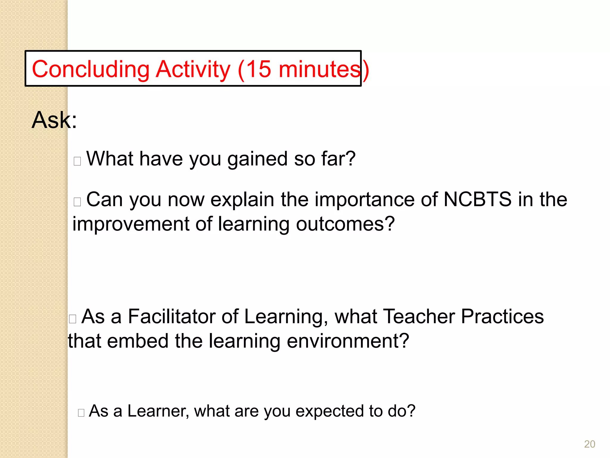 20
Concluding Activity (15 minutes)
Ask:
What have you gained so far?
Can you now explain the importance of NCBTS in the
improvement of learning outcomes?
As a Facilitator of Learning, what Teacher Practices
that embed the learning environment?
As a Learner, what are you expected to do?
 