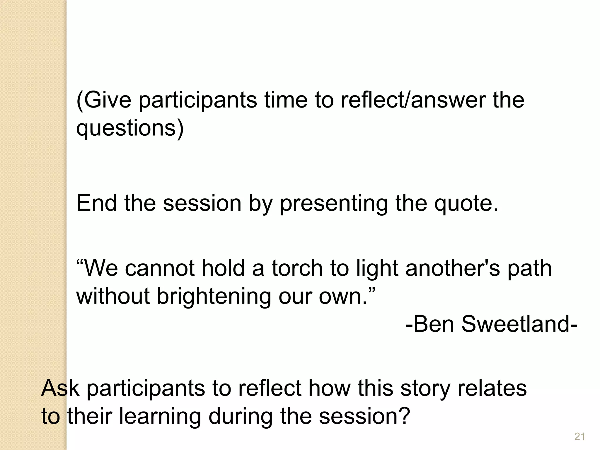 21
End the session by presenting the quote.
(Give participants time to reflect/answer the
questions)
“We cannot hold a torch to light another's path
without brightening our own.”
-Ben Sweetland-
Ask participants to reflect how this story relates
to their learning during the session?
 