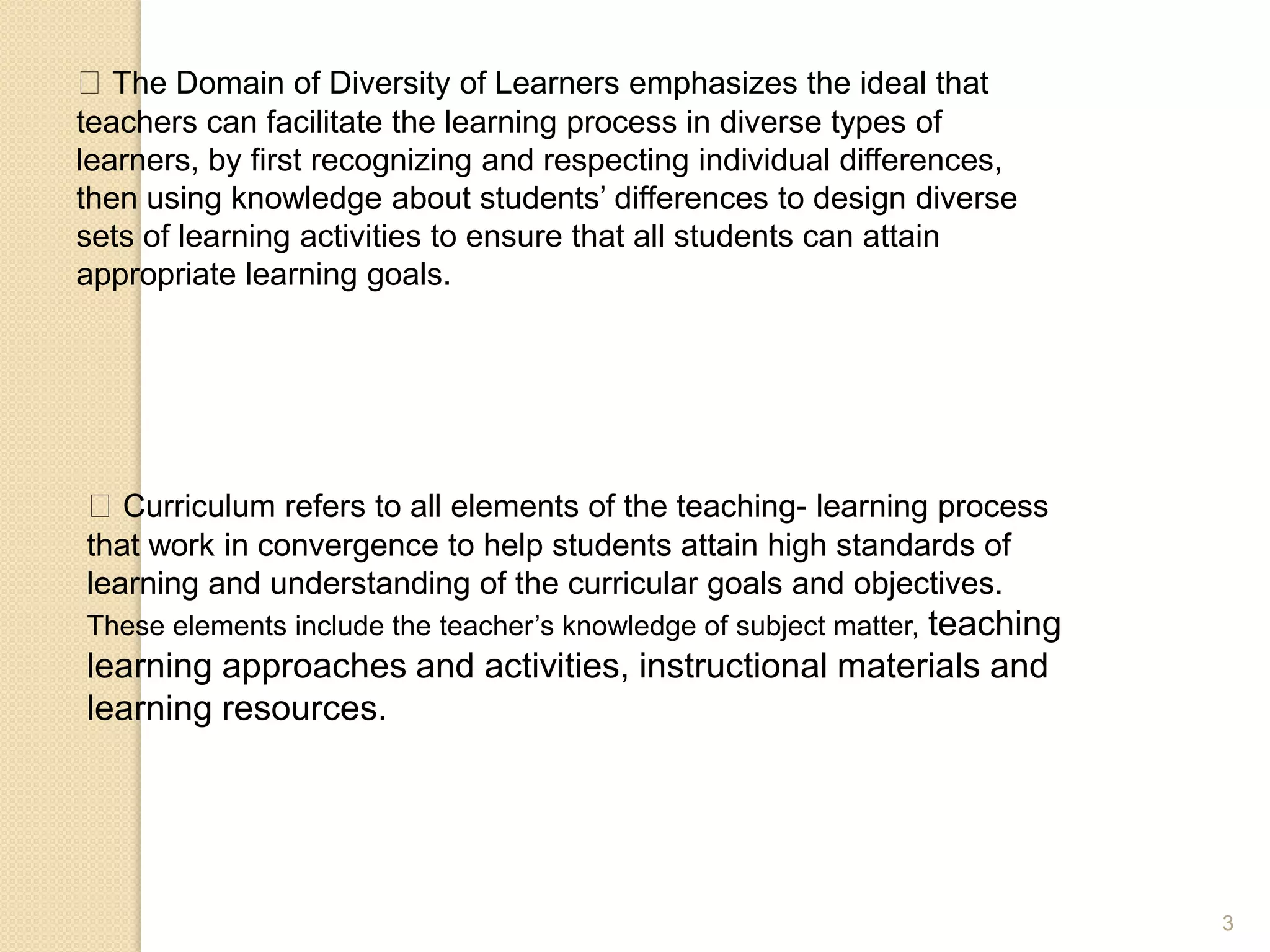 3
The Domain of Diversity of Learners emphasizes the ideal that
teachers can facilitate the learning process in diverse types of
learners, by first recognizing and respecting individual differences,
then using knowledge about students’ differences to design diverse
sets of learning activities to ensure that all students can attain
appropriate learning goals.
Curriculum refers to all elements of the teaching- learning process
that work in convergence to help students attain high standards of
learning and understanding of the curricular goals and objectives.
These elements include the teacher’s knowledge of subject matter, teaching
learning approaches and activities, instructional materials and
learning resources.
 