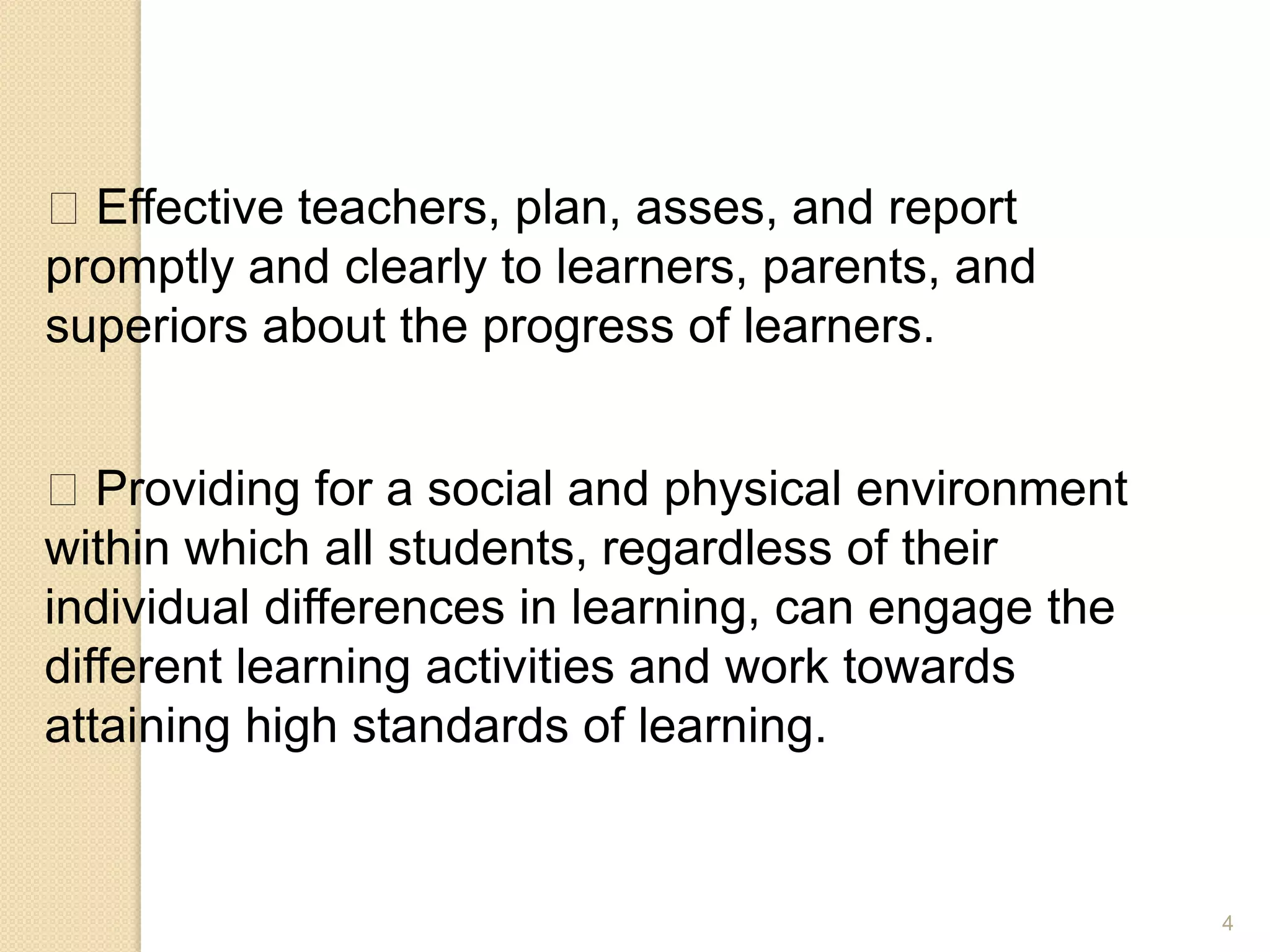 4
Effective teachers, plan, asses, and report
promptly and clearly to learners, parents, and
superiors about the progress of learners.
Providing for a social and physical environment
within which all students, regardless of their
individual differences in learning, can engage the
different learning activities and work towards
attaining high standards of learning.
 