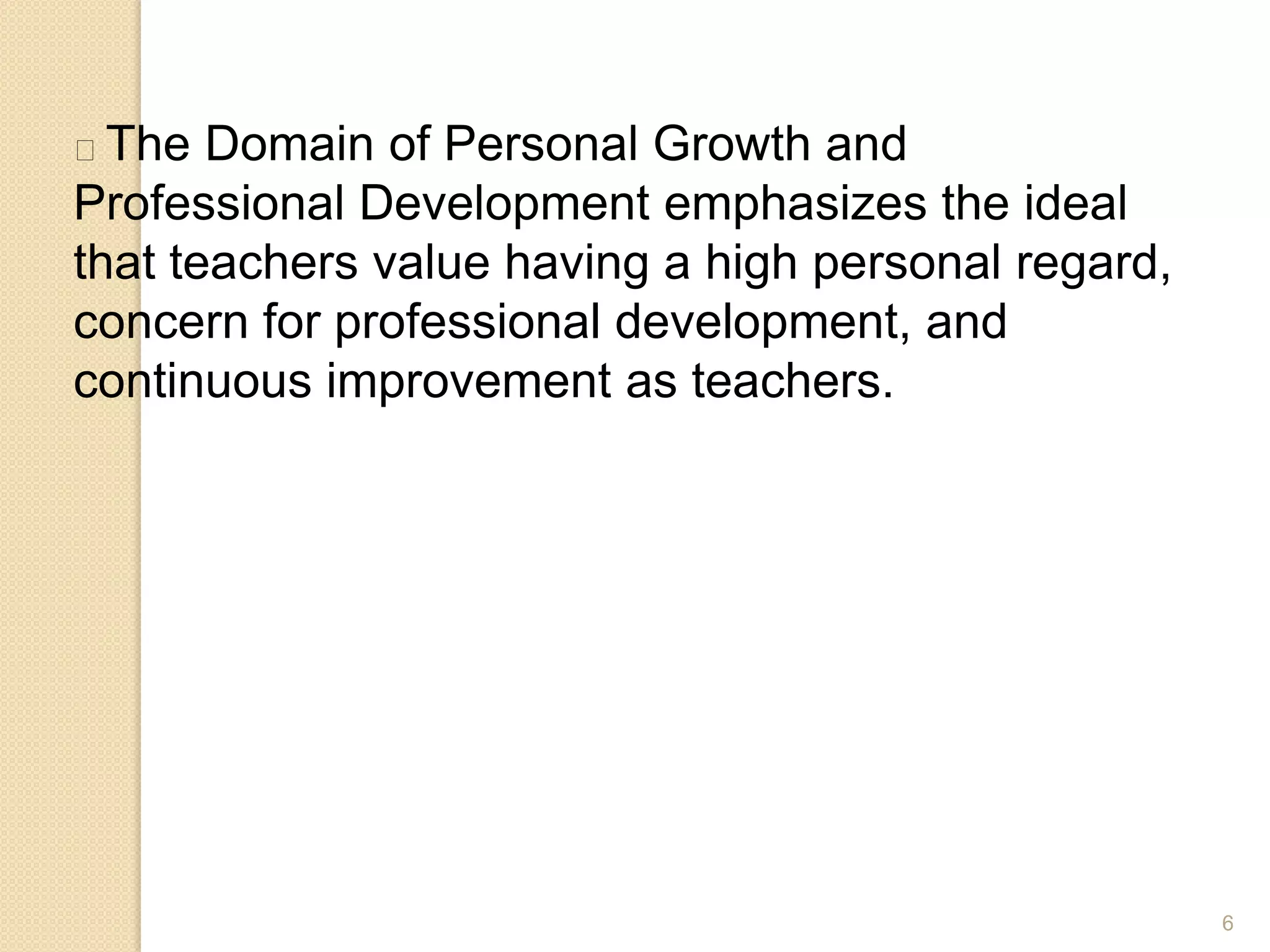 6
The Domain of Personal Growth and
Professional Development emphasizes the ideal
that teachers value having a high personal regard,
concern for professional development, and
continuous improvement as teachers.
 