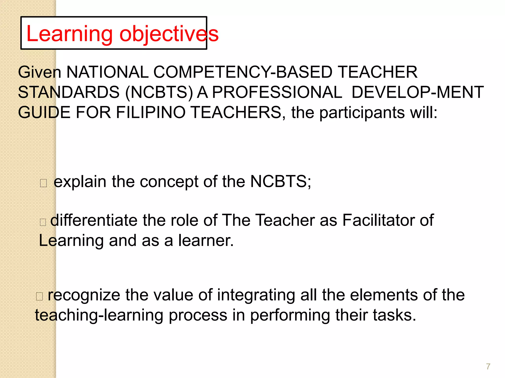 7
Learning objectives
Given NATIONAL COMPETENCY-BASED TEACHER
STANDARDS (NCBTS) A PROFESSIONAL DEVELOP-MENT
GUIDE FOR FILIPINO TEACHERS, the participants will:
 explain the concept of the NCBTS;
differentiate the role of The Teacher as Facilitator of
Learning and as a learner.
recognize the value of integrating all the elements of the
teaching-learning process in performing their tasks.
 