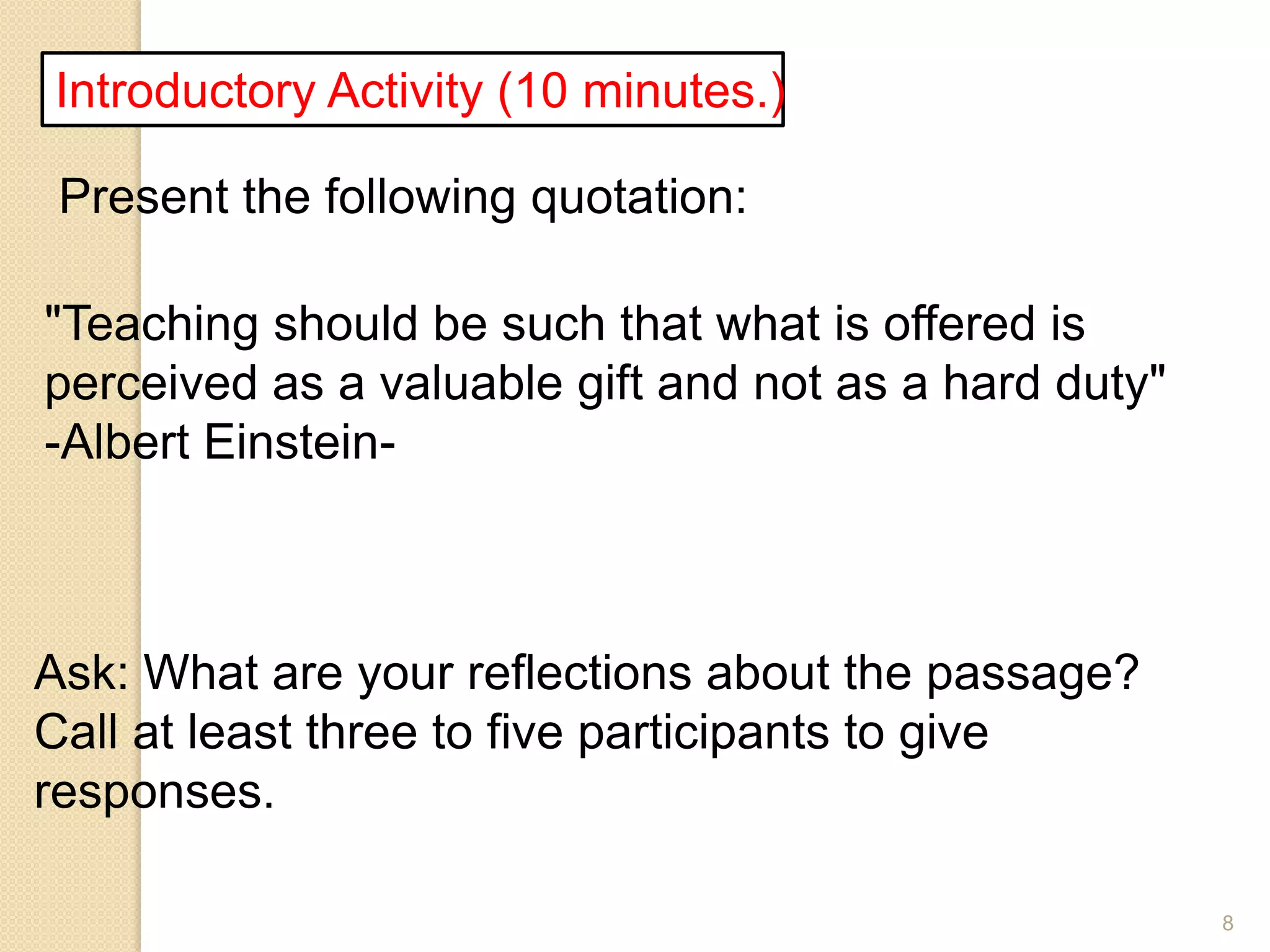 8
Introductory Activity (10 minutes.)
Present the following quotation:
"Teaching should be such that what is offered is
perceived as a valuable gift and not as a hard duty"
-Albert Einstein-
Ask: What are your reflections about the passage?
Call at least three to five participants to give
responses.
 