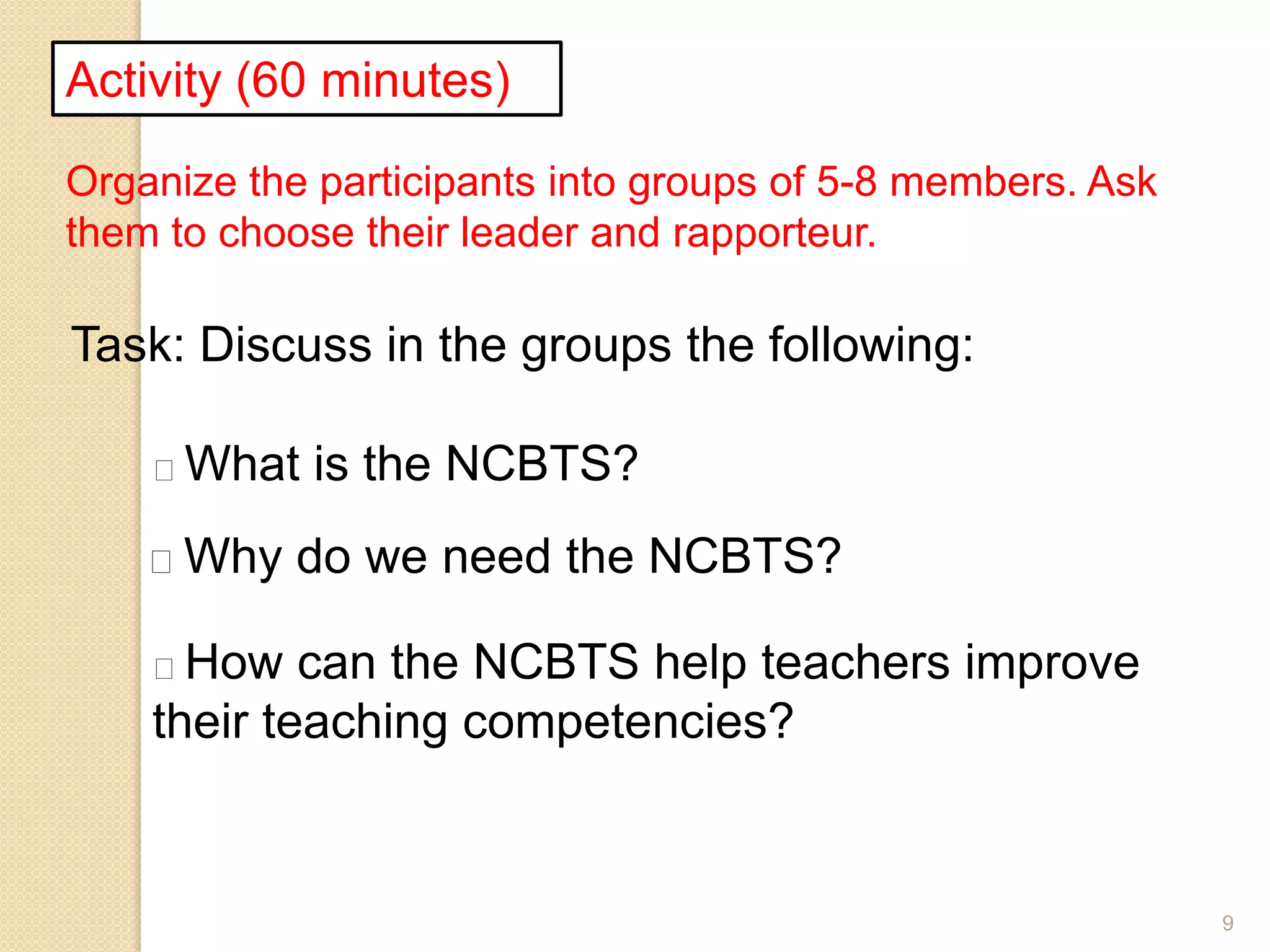 9
Activity (60 minutes)
Organize the participants into groups of 5-8 members. Ask
them to choose their leader and rapporteur.
Task: Discuss in the groups the following:
What is the NCBTS?
Why do we need the NCBTS?
How can the NCBTS help teachers improve
their teaching competencies?
 