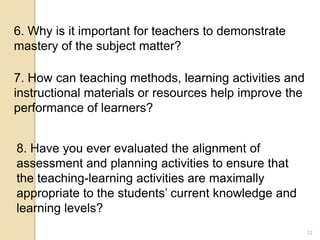 12
6. Why is it important for teachers to demonstrate
mastery of the subject matter?
7. How can teaching methods, learning activities and
instructional materials or resources help improve the
performance of learners?
8. Have you ever evaluated the alignment of
assessment and planning activities to ensure that
the teaching-learning activities are maximally
appropriate to the students’ current knowledge and
learning levels?
 