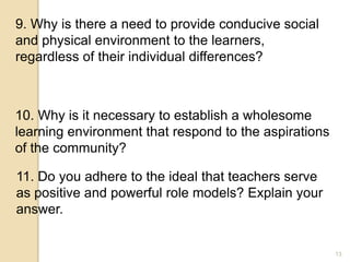 13
9. Why is there a need to provide conducive social
and physical environment to the learners,
regardless of their individual differences?
10. Why is it necessary to establish a wholesome
learning environment that respond to the aspirations
of the community?
11. Do you adhere to the ideal that teachers serve
as positive and powerful role models? Explain your
answer.
 