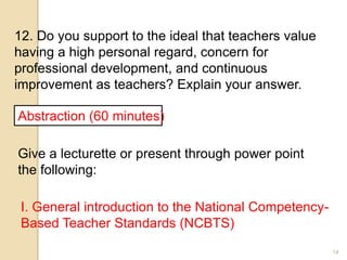 14
12. Do you support to the ideal that teachers value
having a high personal regard, concern for
professional development, and continuous
improvement as teachers? Explain your answer.
Abstraction (60 minutes)
Give a lecturette or present through power point
the following:
I. General introduction to the National Competency-
Based Teacher Standards (NCBTS)
 