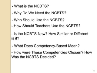 15
- What is the NCBTS?
- Why Do We Need the NCBTS?
- Who Should Use the NCBTS?
- How Should Teachers Use the NCBTS?
- Is the NCBTS New? How Similar or Different
is it?
- What Does Competency-Based Mean?
- How were These Competencies Chosen? How
Was the NCBTS Decided?
 