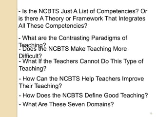 16
- Is the NCBTS Just A List of Competencies? Or
is there A Theory or Framework That Integrates
All These Competencies?
- What are the Contrasting Paradigms of
Teaching?
- Does the NCBTS Make Teaching More
Difficult?
- What If the Teachers Cannot Do This Type of
Teaching?
- How Can the NCBTS Help Teachers Improve
Their Teaching?
- How Does the NCBTS Define Good Teaching?
- What Are These Seven Domains?
 