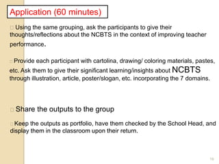 19
Application (60 minutes)
Using the same grouping, ask the participants to give their
thoughts/reflections about the NCBTS in the context of improving teacher
performance.
Provide each participant with cartolina, drawing/ coloring materials, pastes,
etc. Ask them to give their significant learning/insights about NCBTS
through illustration, article, poster/slogan, etc. incorporating the 7 domains.
Share the outputs to the group
Keep the outputs as portfolio, have them checked by the School Head, and
display them in the classroom upon their return.
 