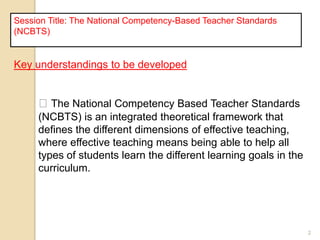 2
Session Title: The National Competency-Based Teacher Standards
(NCBTS)
Key understandings to be developed
The National Competency Based Teacher Standards
(NCBTS) is an integrated theoretical framework that
defines the different dimensions of effective teaching,
where effective teaching means being able to help all
types of students learn the different learning goals in the
curriculum.
 