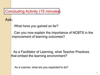 20
Concluding Activity (15 minutes)
Ask:
What have you gained so far?
Can you now explain the importance of NCBTS in the
improvement of learning outcomes?
As a Facilitator of Learning, what Teacher Practices
that embed the learning environment?
As a Learner, what are you expected to do?
 
