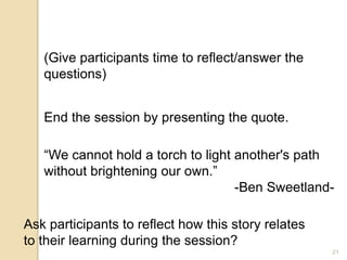 21
End the session by presenting the quote.
(Give participants time to reflect/answer the
questions)
“We cannot hold a torch to light another's path
without brightening our own.”
-Ben Sweetland-
Ask participants to reflect how this story relates
to their learning during the session?
 