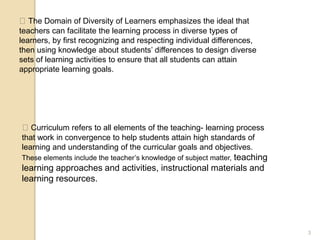 3
The Domain of Diversity of Learners emphasizes the ideal that
teachers can facilitate the learning process in diverse types of
learners, by first recognizing and respecting individual differences,
then using knowledge about students’ differences to design diverse
sets of learning activities to ensure that all students can attain
appropriate learning goals.
Curriculum refers to all elements of the teaching- learning process
that work in convergence to help students attain high standards of
learning and understanding of the curricular goals and objectives.
These elements include the teacher’s knowledge of subject matter, teaching
learning approaches and activities, instructional materials and
learning resources.
 