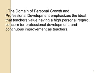 6
The Domain of Personal Growth and
Professional Development emphasizes the ideal
that teachers value having a high personal regard,
concern for professional development, and
continuous improvement as teachers.
 
