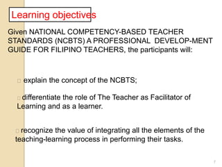 7
Learning objectives
Given NATIONAL COMPETENCY-BASED TEACHER
STANDARDS (NCBTS) A PROFESSIONAL DEVELOP-MENT
GUIDE FOR FILIPINO TEACHERS, the participants will:
 explain the concept of the NCBTS;
differentiate the role of The Teacher as Facilitator of
Learning and as a learner.
recognize the value of integrating all the elements of the
teaching-learning process in performing their tasks.
 