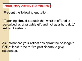 8
Introductory Activity (10 minutes.)
Present the following quotation:
"Teaching should be such that what is offered is
perceived as a valuable gift and not as a hard duty"
-Albert Einstein-
Ask: What are your reflections about the passage?
Call at least three to five participants to give
responses.
 