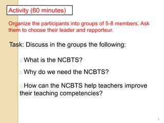 9
Activity (60 minutes)
Organize the participants into groups of 5-8 members. Ask
them to choose their leader and rapporteur.
Task: Discuss in the groups the following:
What is the NCBTS?
Why do we need the NCBTS?
How can the NCBTS help teachers improve
their teaching competencies?
 