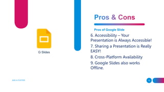 ADD A FOOTER 10
Pros of Google Slide
6. Accessibility – Your
Presentation is Always Accessible!
7. Sharing a Presentation is Really
EASY!
8. Cross-Platform Availability
9. Google Slides also works
Offline.
G Slides
 