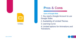 ADD A FOOTER 11
Cons of Google Slide
1. You need a Google Account to use
Google Slides
2. Availability of Limited Themes
3. Learning Curve
4. Limited options for Animations and
Transitions.
G Slides
 