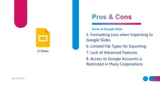 ADD A FOOTER 12
Cons of Google Slide
5. Formatting Loss when Importing to
Google Slides
6. Limited File Types for Exporting
7. Lack of Advanced Features
8. Access to Google Accounts is
Restricted in Many Corporations
G Slides
 