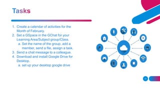13
1. Create a calendar of activities for the
Month of February.
2. Set a GSpace in the GChat for your
Learning Area/Subject group/Class.
a. Set the name of the group, add a
member, send a file, assign a task.
3. Send a chat message to a colleague.
4. Download and install Google Drive for
Desktop.
a. set up your desktop google drive
 