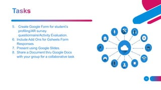 14
5. Create Google Form for student’s
profiling/AR survey
questionnaire/Activity Evaluation.
6. Include Add Ons for Gsheets Form
Responses
7. Present using Google Slides.
8. Share a Document thru Google Docs
with your group for a collaborative task.
 