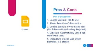 ADD A FOOTER 9
Pros of Google Slide
1. Google Slides is FREE to Use!
2. Allows Real-time Collaboration
3. Google Slides is a Web-based Tool
(No Software Downloading Required!)
4. Slides are Automatically Saved (No
More Data Loss!)
5. Embedding Videos (and Other
Elements) is a Breeze!
G Slides
 