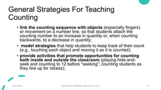 General Strategies For Teaching
Counting
• link the counting sequence with objects (especially fingers)
or movement on a number line, so that students attach the
counting number to an increase in quantity or, when counting
backwards, to a decrease in quantity;
• model strategies that help students to keep track of their count
(e.g., touching each object and moving it as it is counted);
• provide activities that promote opportunities for counting
both inside and outside the classroom (playing hide-and-
seek and counting to 12 before “seeking”; counting students as
they line up for recess);
02/07/2023 INSERVICE TRAINING- SESSION 10-A-11 13
 