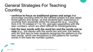 General Strategies For Teaching
Counting
• continue to focus on traditional games and songs that
encourage counting skills for the earliest grades but also adapt
those games and songs, so that students gain experience in
counting from anywhere within the sequence (e.g., counting
from 4 to 15 instead of 1 to 10), and gain experience with the
teen numbers, which are often difficult for Kindergarteners;
• link the teen words with the word ten and the words one to
nine (e.g., link eleven with the words ten and one; link twelve
with ten and two) to help students recognize the patterns to the
teen words, which are exceptions to the patterns for number
words in the base ten number system;
02/07/2023 INSERVICE TRAINING- SESSION 10-A-11 15
 