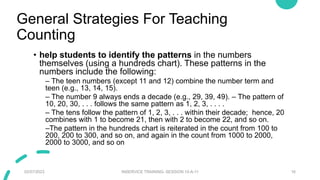 General Strategies For Teaching
Counting
• help students to identify the patterns in the numbers
themselves (using a hundreds chart). These patterns in the
numbers include the following:
– The teen numbers (except 11 and 12) combine the number term and
teen (e.g., 13, 14, 15).
– The number 9 always ends a decade (e.g., 29, 39, 49). – The pattern of
10, 20, 30, . . . follows the same pattern as 1, 2, 3, . . . .
– The tens follow the pattern of 1, 2, 3, . . . within their decade; hence, 20
combines with 1 to become 21, then with 2 to become 22, and so on.
–The pattern in the hundreds chart is reiterated in the count from 100 to
200, 200 to 300, and so on, and again in the count from 1000 to 2000,
2000 to 3000, and so on
02/07/2023 INSERVICE TRAINING- SESSION 10-A-11 16
 