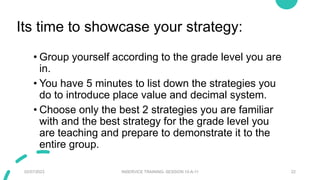 Its time to showcase your strategy:
• Group yourself according to the grade level you are
in.
• You have 5 minutes to list down the strategies you
do to introduce place value and decimal system.
• Choose only the best 2 strategies you are familiar
with and the best strategy for the grade level you
are teaching and prepare to demonstrate it to the
entire group.
02/07/2023 INSERVICE TRAINING- SESSION 10-A-11 22
 