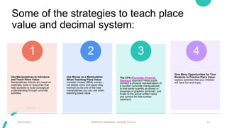 Some of the strategies to teach place
value and decimal system:
Use Manipulatives to Introduce
and Teach Place Value-
Manipulatives include any hand-on
materials, tools or resources that
help students to build conceptual
understanding through concrete
activities.
1
Use Money as a Manipulative
When Teaching Place Value-
consider money (REAL money –
not plastic coins and paper play
money!!) to be one of the best
manipulatives you can use when
teaching place value.
2
The CPA (Concrete, Pictorial,
Abstract) approach helps pupils
connect a physical representation of
a number (concrete manipulatives)
to that same quantity as shown in
drawings or graphics (pictorial), and
finally to the actual written name
and symbol for that number
(abstract).
3
Give Many Opportunities for Your
Students to Practice Place Value-
explore activities that your children
will have fun and enjoy.
4
02/07/2023 INSERVICE TRAINING- SESSION 10-A-11 23
 
