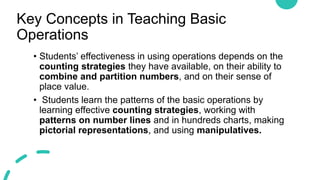 Key Concepts in Teaching Basic
Operations
• Students’ effectiveness in using operations depends on the
counting strategies they have available, on their ability to
combine and partition numbers, and on their sense of
place value.
• Students learn the patterns of the basic operations by
learning effective counting strategies, working with
patterns on number lines and in hundreds charts, making
pictorial representations, and using manipulatives.
 