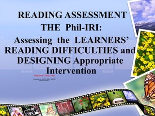 READING ASSESSMENT
THE Phil-IRI:
Assessing the LEARNERS’
READING DIFFICULTIES and
DESIGNING Appropriate
Intervention
Felicitas E. Pado, PhD
Presented by: MARRY LEE A. AJERO
Master Teacher I
 