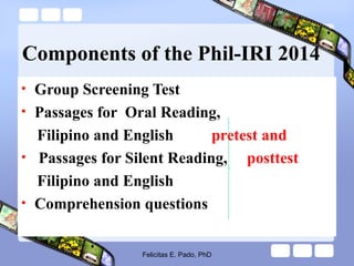Components of the Phil-IRI 2014
• Group Screening Test
• Passages for Oral Reading,
Filipino and English pretest and
• Passages for Silent Reading, posttest
Filipino and English
• Comprehension questions
Felicitas E. Pado, PhD
 