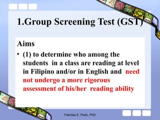 1.Group Screening Test (GST)
Aims
• (1) to determine who among the
students in a class are reading at level
in Filipino and/or in English and need
not undergo a more rigorous
assessment of his/her reading ability
Felicitas E. Pado, PhD
 