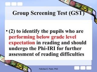 Group Screening Test (GST)
• (2) to identify the pupils who are
performing below grade level
expectation in reading and should
undergo the Phi-IRI for further
assessment of reading difficulties
Felicitas E. Pado, PhD
 