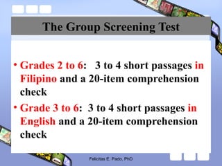 The Group Screening Test
• Grades 2 to 6: 3 to 4 short passages in
Filipino and a 20-item comprehension
check
• Grade 3 to 6: 3 to 4 short passages in
English and a 20-item comprehension
check
Felicitas E. Pado, PhD
 