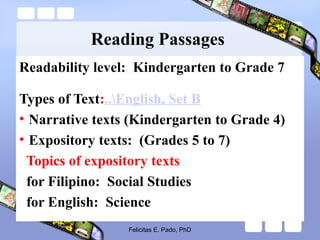 Reading Passages
Readability level: Kindergarten to Grade 7
Types of Text:..English, Set B
• Narrative texts (Kindergarten to Grade 4)
• Expository texts: (Grades 5 to 7)
Topics of expository texts
for Filipino: Social Studies
for English: Science
Felicitas E. Pado, PhD
 