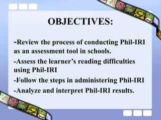 OBJECTIVES:
-Review the process of conducting Phil-IRI
as an assessment tool in schools.
-Assess the learner’s reading difficulties
using Phil-IRI
-Follow the steps in administering Phil-IRI
-Analyze and interpret Phil-IRI results.
 