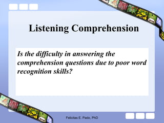 Listening Comprehension
Is the difficulty in answering the
comprehension questions due to poor word
recognition skills?
Felicitas E. Pado, PhD
 