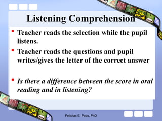 Listening Comprehension
 Teacher reads the selection while the pupil
listens.
 Teacher reads the questions and pupil
writes/gives the letter of the correct answer
 Is there a difference between the score in oral
reading and in listening?
Felicitas E. Pado, PhD
 