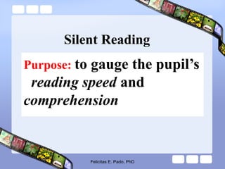 Silent Reading
Purpose: to gauge the pupil’s
reading speed and
comprehension
Felicitas E. Pado, PhD
 