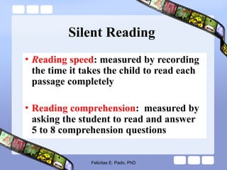 Silent Reading
• Reading speed: measured by recording
the time it takes the child to read each
passage completely
• Reading comprehension: measured by
asking the student to read and answer
5 to 8 comprehension questions
Felicitas E. Pado, PhD
 