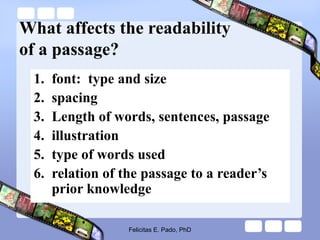 What affects the readability
of a passage?
1. font: type and size
2. spacing
3. Length of words, sentences, passage
4. illustration
5. type of words used
6. relation of the passage to a reader’s
prior knowledge
Felicitas E. Pado, PhD
 