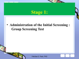 Stage 1:
• Administration of the Initial Screening :
Group Screening Test
Felicitas E. Pado, PhD
 