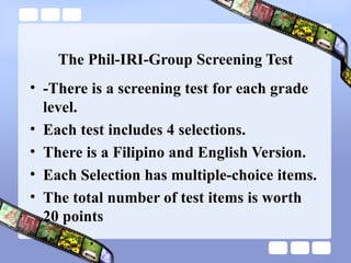 The Phil-IRI-Group Screening Test
• -There is a screening test for each grade
level.
• Each test includes 4 selections.
• There is a Filipino and English Version.
• Each Selection has multiple-choice items.
• The total number of test items is worth
20 points
 